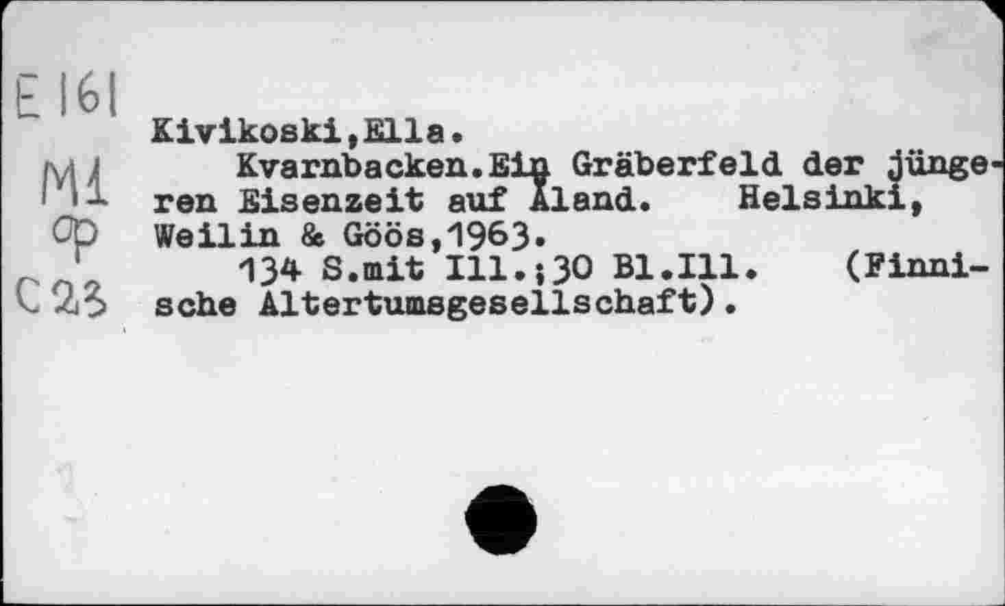 ﻿Е 161
Ml
Klvikoski.Blla.
Kvarnbacken.Ein Gräberfeld der junge ren Eisenzeit auf Aland. Helsinki, Weilin & Göös,19&3«
134 S.mit Hl.-,30 Bl.Ill.	(Finni-
sche Altertumsgesellschaft).